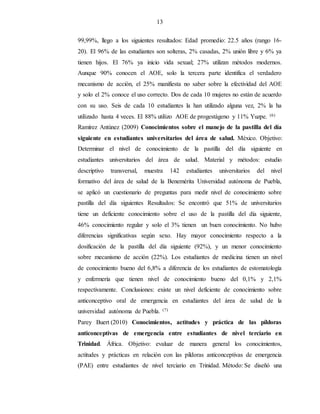 13
99,99%, llego a los siguientes resultados: Edad promedio: 22.5 años (rango 16-
20). El 96% de las estudiantes son solteras, 2% casadas, 2% unión libre y 6% ya
tienen hijos. El 76% ya inicio vida sexual; 27% utilizan métodos modernos.
Aunque 90% conocen el AOE, solo la tercera parte identifica el verdadero
mecanismo de acción, el 25% manifiesta no saber sobre la efectividad del AOE
y solo el 2% conoce el uso correcto. Dos de cada 10 mujeres no están de acuerdo
con su uso. Seis de cada 10 estudiantes la han utilizado alguna vez, 2% la ha
utilizado hasta 4 veces. El 88% utilizo AOE de progestágeno y 11% Yuzpe. (6)
Ramírez Antúnez (2009) Conocimientos sobre el manejo de la pastilla del día
siguiente en estudiantes universitarios del área de salud. México. Objetivo:
Determinar el nivel de conocimiento de la pastilla del día siguiente en
estudiantes universitarios del área de salud. Material y métodos: estudio
descriptivo transversal, muestra 142 estudiantes universitarios del nivel
formativo del área de salud de la Benemérita Universidad autónoma de Puebla,
se aplicó un cuestionario de preguntas para medir nivel de conocimiento sobre
pastilla del día siguientes Resultados: Se encontró que 51% de universitarios
tiene un deficiente conocimiento sobre el uso de la pastilla del día siguiente,
46% conocimiento regular y solo el 3% tienen un buen conocimiento. No hubo
diferencias significativas según sexo. Hay mayor conocimiento respecto a la
dosificación de la pastilla del día siguiente (92%), y un menor conocimiento
sobre mecanismo de acción (22%). Los estudiantes de medicina tienen un nivel
de conocimiento bueno del 6,8% a diferencia de los estudiantes de estomatología
y enfermería que tienen nivel de conocimiento bueno del 0,1% y 2,1%
respectivamente. Conclusiones: existe un nivel deficiente de conocimiento sobre
anticonceptivo oral de emergencia en estudiantes del área de salud de la
universidad autónoma de Puebla. (7)
Parey Buert (2010) Conocimientos, actitudes y práctica de las píldoras
anticonceptivas de emergencia entre estudiantes de nivel terciario en
Trinidad. África. Objetivo: evaluar de manera general los conocimientos,
actitudes y prácticas en relación con las píldoras anticonceptivas de emergencia
(PAE) entre estudiantes de nivel terciario en Trinidad. Método: Se diseñó una
 