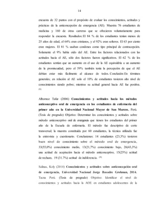 14
encuesta de 32 puntos con el propósito de evaluar los conocimientos, actitudes y
prácticas de la anticoncepción de emergencia (AE). Muestra 76 estudiantes de
medicina y 160 de otras carreras que se ofrecieron voluntariamente para
responder la encuesta. Resultados: El 84 % de los estudiantes tenían menos de
25 años de edad, el 64% eran cristianos, y el 92% eran solteros. El 63 por ciento
eran mujeres. El 81 % usaban condones como tipo principal de contracepción.
Solamente el 9% había oído del AE. Entre los factores relacionados con las
actitudes hacia el AE, sólo dos factores fueron significativos. El 62 % de los
estudiantes sentían que un aumento en el uso de la AE equivaldría a un aumento
de la promiscuidad, pero el 59% también tenía la percepción de que el AE
debían estar más fácilmente al alcance de todos. Conclusión: En términos
generales; en relación al AE solo el 10% de estudiantes tuvieron alto nivel de
conocimientos siendo pobre; mientras su actitud general hacia AE fue positiva.
(8)
Albornoz Tafur (2006) Conocimientos y actitudes hacia los métodos
anticonceptivo oral de emergencia en los estudiantes de enfermería del
primer año en la Universidad Nacional Mayor de San Marcos. Perú.
(Tesis de pregrado) Objetivo: Determinar los conocimientos y actitudes sobre
método anticonceptivo oral de emergencia que tienen los estudiantes del primer
año de la Escuela de enfermería. El método fue descriptivo de corte
transversal; la muestra constituida por 60 estudiantes, la técnica utilizada fue
la entrevista y cuestionario. Conclusiones: 14 estudiantes (23,3%) tuvieron
buen nivel de conocimiento sobre el método oral de emergencia,
33(55,0%) conocimiento medio, 13(21,7%) conocimiento bajo, 26(43,3%)
una actitud de aceptación hacia el método anticonceptivo, 15(25%) actitud
de rechazo, 19 (31.7%) actitud de indiferencia. (9)
Salinas, Kely (2014) Conocimientos y actitudes sobre anticoncepción oral
de emergencia, Universidad Nacional Jorge Basadre Grohman, 2014.
Tacna Perú. (Tesis de pregrado) Objetivo: Identificar el nivel de
conocimientos y actitudes hacia la AOE en estudiantes adolescentes de la
 