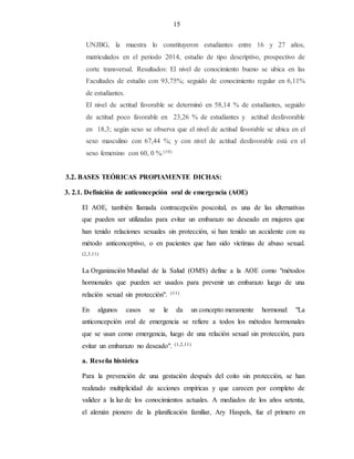 15
UNJBG, la muestra lo constituyeron estudiantes entre 16 y 27 años,
matriculados en el periodo 2014, estudio de tipo descriptivo, prospectivo de
corte transversal. Resultados: El nivel de conocimiento bueno se ubica en las
Facultades de estudio con 93,75%; seguido de conocimiento regular en 6,11%
de estudiantes.
El nivel de actitud favorable se determinó en 58,14 % de estudiantes, seguido
de actitud poco favorable en 23,26 % de estudiantes y actitud desfavorable
en 18,3; según sexo se observa que el nivel de actitud favorable se ubica en el
sexo masculino con 67,44 %; y con nivel de actitud desfavorable está en el
sexo femenino con 60, 0 %.(10)
3.2. BASES TEÓRICAS PROPIAMENTE DICHAS:
3. 2.1. Definición de anticoncepción oral de emergencia (AOE)
El AOE, también llamada contracepción poscoital, es una de las alternativas
que pueden ser utilizadas para evitar un embarazo no deseado en mujeres que
han tenido relaciones sexuales sin protección, si han tenido un accidente con su
método anticonceptivo, o en pacientes que han sido víctimas de abuso sexual.
(2,3,11)
La Organización Mundial de la Salud (OMS) define a la AOE como "métodos
hormonales que pueden ser usados para prevenir un embarazo luego de una
relación sexual sin protección". (11)
En algunos casos se le da un concepto meramente hormonal: "La
anticoncepción oral de emergencia se refiere a todos los métodos hormonales
que se usan como emergencia, luego de una relación sexual sin protección, para
evitar un embarazo no deseado". (1,2,11)
a. Reseña histórica
Para la prevención de una gestación después del coito sin protección, se han
realizado multiplicidad de acciones empíricas y que carecen por completo de
validez a la luz de los conocimientos actuales. A mediados de los años setenta,
el alemán pionero de la planificación familiar, Ary Haspels, fue el primero en
 