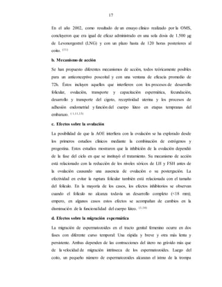 17
En el año 2002, como resultado de un ensayo clínico realizado por la OMS,
concluyeron que era igual de eficaz administrado en una sola dosis de 1.500 µg
de Levonorgestrel (LNG) y con un plazo hasta de 120 horas posteriores al
coito. (11)
b. Mecanismo de acción
Se han propuesto diferentes mecanismos de acción, todos teóricamente posibles
para un anticonceptivo poscoital y con una ventana de eficacia promedio de
72h. Éstos incluyen aquellos que interfieren con los procesos de desarrollo
folicular, ovulación, transporte y capacitación espermática, fecundación,
desarrollo y transporte del cigoto, receptividad uterina y los procesos de
adhesión endometrial y función del cuerpo lúteo en etapas tempranas del
embarazo. ( 1,11,13)
c. Efectos sobre la ovulación
La posibilidad de que la AOE interfiera con la ovulación se ha explorado desde
los primeros estudios clínicos mediante la combinación de estrógenos y
progestina. Estos estudios mostraron que la inhibición de la ovulación dependió
de la fase del ciclo en que se instituyó el tratamiento. Su mecanismo de acción
está relacionado con la reducción de los niveles séricos de LH y FSH antes de
la ovulación causando una ausencia de ovulación o su postergación. La
efectividad en evitar la ruptura folicular también está relacionada con el tamaño
del folículo. En la mayoría de los casos, los efectos inhibitorios se observan
cuando el folículo no alcanza todavía un desarrollo completo (<18 mm);
empero, en algunos casos estos efectos se acompañan de cambios en la
disminución de la funcionalidad del cuerpo lúteo. (1,14)
d. Efectos sobre la migración espermática
La migración de espermatozoides en el tracto genital femenino ocurre en dos
fases con diferente curso temporal: Una rápida y breve y otra más lenta y
persistente. Ambas dependen de las contracciones del útero no grávido más que
de la velocidad de migración intrínseca de los espermatozoides. Luego del
coito, un pequeño número de espermatozoides alcanzan el istmo de la trompa
 