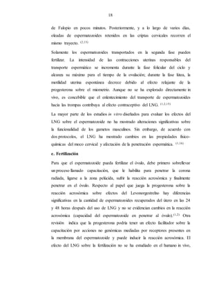 18
de Falopio en pocos minutos. Posteriormente, y a lo largo de varios días,
oleadas de espermatozoides retenidos en las criptas cervicales recorren el
mismo trayecto. (2,15)
Solamente los espermatozoides transportados en la segunda fase pueden
fertilizar. La intensidad de las contracciones uterinas responsables del
transporte espermático se incrementa durante la fase folicular del ciclo y
alcanza su máximo para el tiempo de la ovulación; durante la fase lútea, la
motilidad uterina espontánea decrece debido al efecto relajante de la
progesterona sobre el miometrio. Aunque no se ha explorado directamente in
vivo, es concebible que el enlentecimiento del transporte de espermatozoides
hacia las trompas contribuya al efecto contraceptivo del LNG. (1,2,15)
La mayor parte de los estudios in vitro diseñados para evaluar los efectos del
LNG sobre el espermatozoide no ha mostrado alteraciones significativas sobre
la funcionalidad de los gametos masculinos. Sin embargo, de acuerdo con
dos protocolos, el LNG ha mostrado cambios en las propiedades físico-
químicas del moco cervical y afectación de la penetración espermática. (1,16)
e. Fertilización
Para que el espermatozoide pueda fertilizar el óvulo, debe primero sobrellevar
un proceso llamado capacitación, que le habilita para penetrar la corona
radiada, ligarse a la zona pelúcida, sufrir la reacción acrosómica y finalmente
penetrar en el óvulo. Respecto al papel que juega la progesterona sobre la
reacción acrosómica sobre efectos del Levonorgestrelno hay diferencias
significativas en la cantidad de espermatozoides recuperados del útero en las 24
y 48 horas después del uso de LNG y no se evidencian cambios en la reacción
acrosómica (capacidad del espermatozoide en penetrar al óvulo).(1,2) Otra
revisión indica que la progesterona podría tener un efecto facilitador sobre la
capacitación por acciones no genómicas mediadas por receptores presentes en
la membrana del espermatozoide y puede inducir la reacción acrosómica. El
efecto del LNG sobre la fertilización no se ha estudiado en el humano in vivo,
 