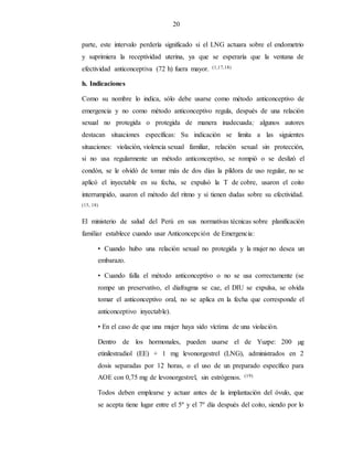 20
parte, este intervalo perdería significado si el LNG actuara sobre el endometrio
y suprimiera la receptividad uterina, ya que se esperaría que la ventana de
efectividad anticonceptiva (72 h) fuera mayor. (1,17,18)
h. Indicaciones
Como su nombre lo indica, sólo debe usarse como método anticonceptivo de
emergencia y no como método anticonceptivo regula, después de una relación
sexual no protegida o protegida de manera inadecuada; algunos autores
destacan situaciones específicas: Su indicación se limita a las siguientes
situaciones: violación, violencia sexual familiar, relación sexual sin protección,
si no usa regularmente un método anticonceptivo, se rompió o se deslizó el
condón, se le olvidó de tomar más de dos días la píldora de uso regular, no se
aplicó el inyectable en su fecha, se expulsó la T de cobre, usaron el coito
interrumpido, usaron el método del ritmo y si tienen dudas sobre su efectividad.
(15, 18)
El ministerio de salud del Perú en sus normativas técnicas sobre planificación
familiar establece cuando usar Anticoncepción de Emergencia:
• Cuando hubo una relación sexual no protegida y la mujer no desea un
embarazo.
• Cuando falla el método anticonceptivo o no se usa correctamente (se
rompe un preservativo, el diafragma se cae, el DIU se expulsa, se olvida
tomar el anticonceptivo oral, no se aplica en la fecha que corresponde el
anticonceptivo inyectable).
• En el caso de que una mujer haya sido víctima de una violación.
Dentro de los hormonales, pueden usarse el de Yuzpe: 200 µg
etinilestradiol (EE) + 1 mg levonorgestrel (LNG), administrados en 2
dosis separadas por 12 horas, o el uso de un preparado específico para
AOE con 0,75 mg de levonorgestrel, sin estrógenos. (19)
Todos deben emplearse y actuar antes de la implantación del óvulo, que
se acepta tiene lugar entre el 5º y el 7º día después del coito, siendo por lo
 