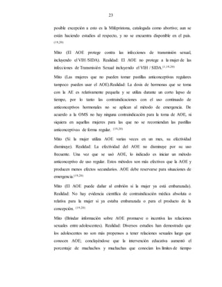 23
posible excepción a esto es la Mifepristona, catalogada como abortivo; aun se
están haciendo estudios al respecto, y no se encuentra disponible en el país.
(19,20)
Mito (El AOE protege contra las infecciones de transmisión sexual,
incluyendo el VIH /SIDA). Realidad: El AOE no protege a la mujer de las
infecciones de Transmisión Sexual incluyendo el VIH / SIDA.(1,19,20)
Mito (Las mujeres que no pueden tomar pastillas anticonceptivas regulares
tampoco pueden usar el AOE).Realidad: La dosis de hormonas que se toma
con la AE es relativamente pequeña y se utiliza durante un corto lapso de
tiempo, por lo tanto las contraindicaciones con el uso continuado de
anticonceptivos hormonales no se aplican al método de emergencia. De
acuerdo a la OMS no hay ninguna contraindicación para la toma de AOE, ni
siquiera en aquellas mujeres para las que no se recomiendan las pastillas
anticonceptivas de forma regular. (19,20)
Mito (Si la mujer utiliza AOE varias veces en un mes, su efectividad
disminuye). Realidad: La efectividad del AOE no disminuye por su uso
frecuente. Una vez que se usó AOE, lo indicado es iniciar un método
anticonceptivo de uso regular. Estos métodos son más efectivos que la AOE y
producen menos efectos secundarios. AOE debe reservarse para situaciones de
emergencia.(19,20)
Mito (El AOE puede dañar al embrión si la mujer ya está embarazada).
Realidad: No hay evidencia científica de contraindicación médica absoluta o
relativa para la mujer si ya estaba embarazada o para el producto de la
concepción. (19,20)
Mito (Brindar información sobre AOE promueve o incentiva las relaciones
sexuales entre adolescentes). Realidad: Diversos estudios han demostrado que
los adolescentes no son más propensos a tener relaciones sexuales luego que
conocen AOE; concluyéndose que la intervención educativa aumentó el
porcentaje de muchachos y muchachas que conocían los límites de tiempo
 