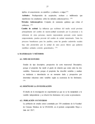 27
tipifica el conocimiento en científico y ordinario o vulgar.(25)
Actitudes: Predisposición de aceptación, rechazo o indiferencia que
manifiestan los estudiantes sobre los métodos anticonceptivos. (28)
Métodos Anticonceptivos: Conjunto de sustancias químicas que evitan el
embarazo. (29)
Cambio de actitud: La influencia que recibimos del medio social proviene
principalmente del cambio de nuestra actitud ocasionado por la presencia o la
referencia de otras personas; nuestro mejoramiento personal, como nuestro
empeoramiento, pueden provenir del cambio de actitud mencionado. Tanto los
procesos beneficiosos para los pueblos, como las grandes catástrofes sociales
han, sido promovidos por la actitud de unos pocos líderes que pudieron
modificar actitudes a niveles generalizados. (28)
4. MATERIALES Y MÉTODOS
4.1. TIPO DE ESTUDIO
Estudio de tipo descriptivo, prospectivo de corte transversal. Descriptivo;
porque el propósito fue medir el grado de relación que existe entre las dos
variables. Transversal; porque el propósito fue describir variables y analizar
su incidencia e interrelación en un momento dado y prospectivo por
determinar relaciones entre variables según su ocurrencia de los fenómenos.
(30)
4.2. DISEÑO DE LA INVESTIGACIÒN
El diseño de la investigación no experimental ya que no se ha manipulado a la
variable independiente y se observó los fenómenos tal y como se presentaron.
4.3. POBLACIÓN O UNIVERSO
La población de estudio estuvo constituída por 338 estudiantes de la Facultad
de Ciencias Medicas de la UNASAM, en el período comprendido Mayo a
Julio del 2017.
 