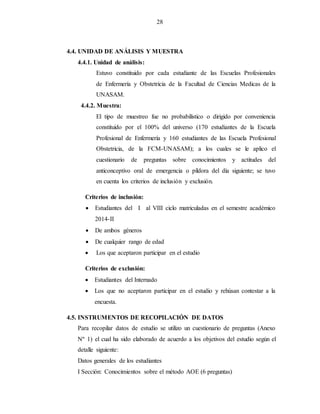 28
4.4. UNIDAD DE ANÁLISIS Y MUESTRA
4.4.1. Unidad de análisis:
Estuvo constituido por cada estudiante de las Escuelas Profesionales
de Enfermería y Obstetricia de la Facultad de Ciencias Medicas de la
UNASAM.
4.4.2. Muestra:
El tipo de muestreo fue no probabilístico o dirigido por conveniencia
constituido por el 100% del universo (170 estudiantes de la Escuela
Profesional de Enfermería y 160 estudiantes de las Escuela Profesional
Obstetricia, de la FCM-UNASAM); a los cuales se le aplico el
cuestionario de preguntas sobre conocimientos y actitudes del
anticonceptivo oral de emergencia o píldora del día siguiente; se tuvo
en cuenta los criterios de inclusión y exclusión.
Criterios de inclusión:
 Estudiantes del I al VIII ciclo matriculadas en el semestre académico
2014-II
 De ambos géneros
 De cualquier rango de edad
 Los que aceptaron participar en el estudio
Criterios de exclusión:
 Estudiantes del Internado
 Los que no aceptaron participar en el estudio y rehúsan contestar a la
encuesta.
4.5. INSTRUMENTOS DE RECOPILACIÓN DE DATOS
Para recopilar datos de estudio se utilizo un cuestionario de preguntas (Anexo
Nº 1) el cual ha sido elaborado de acuerdo a los objetivos del estudio según el
detalle siguiente:
Datos generales de los estudiantes
I Sección: Conocimientos sobre el método AOE (6 preguntas)
 
