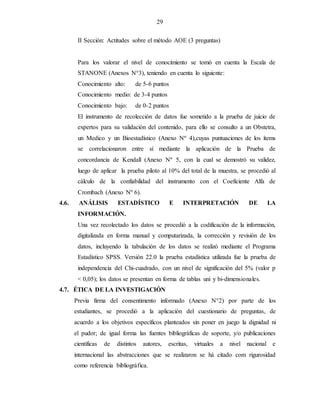 29
II Sección: Actitudes sobre el método AOE (3 preguntas)
Para los valorar el nivel de conocimiento se tomó en cuenta la Escala de
STANONE (Anexos N°3), teniendo en cuenta lo siguiente:
Conocimiento alto: de 5-6 puntos
Conocimiento medio: de 3-4 puntos
Conocimiento bajo: de 0-2 puntos
El instrumento de recolección de datos fue sometido a la prueba de juicio de
expertos para su validación del contenido, para ello se consulto a un Obstetra,
un Medico y un Bioestadístico (Anexo Nº 4),cuyas puntuaciones de los ítems
se correlacionaron entre sí mediante la aplicación de la Prueba de
concordancia de Kendall (Anexo Nº 5, con la cual se demostró su validez,
luego de aplicar la prueba piloto al 10% del total de la muestra, se procedió al
cálculo de la confiabilidad del instrumento con el Coeficiente Alfa de
Crombach (Anexo Nº 6).
4.6. ANÁLISIS ESTADÍSTICO E INTERPRETACIÓN DE LA
INFORMACIÓN.
Una vez recolectado los datos se procedió a la codificación de la información,
digitalizada en forma manual y computarizada, la corrección y revisión de los
datos, incluyendo la tabulación de los datos se realizó mediante el Programa
Estadístico SPSS. Versión 22.0 la prueba estadística utilizada fue la prueba de
independencia del Chi-cuadrado, con un nivel de significación del 5% (valor p
< 0,05); los datos se presentan en forma de tablas uni y bi-dimensionales.
4.7. ÉTICA DE LA INVESTIGACIÓN
Previa firma del consentimento informado (Anexo N°2) por parte de los
estudiantes, se procedió a la aplicación del cuestionario de preguntas, de
acuerdo a los objetivos específicos planteados sin poner en juego la dignidad ni
el pudor; de igual forma las fuentes bibliográficas de soporte, y/o publicaciones
cientificas de distintos autores, escritas, virtuales a nivel nacional e
internacional las abstracciones que se realizaron se há citado com rigurosidad
como referencia bibliográfica.
 