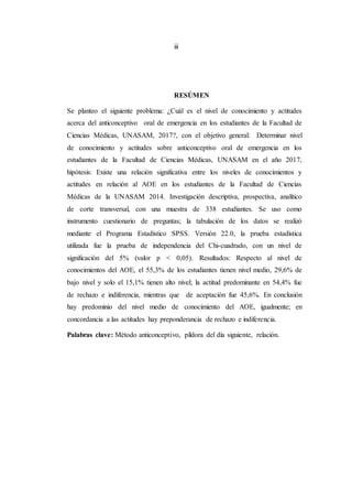 iii
RESÚMEN
Se planteo el siguiente problema: ¿Cuál es el nivel de conocimiento y actitudes
acerca del anticonceptivo oral de emergencia en los estudiantes de la Facultad de
Ciencias Médicas, UNASAM, 2017?, con el objetivo general: Determinar nivel
de conocimiento y actitudes sobre anticonceptivo oral de emergencia en los
estudiantes de la Facultad de Ciencias Médicas, UNASAM en el año 2017,
hipótesis: Existe una relación significativa entre los niveles de conocimientos y
actitudes en relación al AOE en los estudiantes de la Facultad de Ciencias
Médicas de la UNASAM 2014. Investigación descriptiva, prospectiva, analítico
de corte transversal, con una muestra de 338 estudiantes. Se uso como
instrumento cuestionario de preguntas; la tabulación de los datos se realizó
mediante el Programa Estadístico SPSS. Versión 22.0, la prueba estadística
utilizada fue la prueba de independencia del Chi-cuadrado, con un nivel de
significación del 5% (valor p < 0,05). Resultados: Respecto al nivel de
conocimientos del AOE, el 55,3% de los estudiantes tienen nivel medio, 29,6% de
bajo nivel y solo el 15,1% tienen alto nivel; la actitud predominante en 54,4% fue
de rechazo e indiferencia, mientras que de aceptación fue 45,6%. En conclusión
hay predominio del nivel medio de conocimiento del AOE, igualmente; en
concordancia a las actitudes hay preponderancia de rechazo e indiferencia.
Palabras clave: Método anticonceptivo, píldora del día siguiente, relación.
 