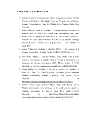 9. REFERENCIAS BIBLIOGRAGICAS.
1. Sustento Normativo de anticoncepción oral de emergencia caso Perú. Sociedad
Peruana de Obstetricia y Ginecología. Centro de Promoción de los Derechos
Sexuales y Reproductivos. Fondo de Población de las Naciones Unidas, Lima.
Perú 2006.
2. Martin Antonieta. Temas de Actualidad. La anticoncepción de emergencia en
América Latina y el Caribe. Rev.cv Panam. Salud Publica/Health 16(6), 2004.
3. Norma técnica de planificación familiar (N.T. Nº 032-MINSA/DGSP-V.01) /
Ministerio de Salud. Dirección General de Salud de las Personas. Estrategia
Sanitaria Nacional de Salud Sexual y Reproductiva - Lima: Ministerio de
Salud, 2005.
4. Instituto Nacional de Estadística e Informática (INEI) y los resultados de la
Encuesta Demográfica y de Salud Familiar (ENDES - 2013), Perú, 2013.
5. Tapia Curiel Amparo, Villaseñor Martha, Farías Bertha Lidia y Nuño
Gutiérrez. Conocimientos y actitudes hacia el uso de la anticoncepción de
emergencia en jóvenes universitarios, 2008. México. [citado 2. 07.14]
Disponible en: http://www.medigraphic.com/pdfs/imss/im-2008/im081f.pdf.
6. Gómez Sánchez Pio. Arguello G., Cáceres V., Gutiérrez A., Rodríguez R.
Rojas M., Torres B. (2008) Colombia. Anticoncepción de emergencia
hormonal: conocimientos, actitudes y prácticas. 2008. [citado 21.08.14]
Disponible en:
ttp://revistas.unam.mx/index.php/atencion_familiar/article/view/48044.
7. Ramírez Antúnez Ángel, Guillermo Muñoz Zurita, Félix Patricia Ramírez
Antúnez. Conocimientos sobre el manejo de la pastilla del día siguiente en
estudiantes universitarios del área de salud. 2014. [citado 11.08.14]
Disponible en: file:///C:/Users/Marcelo/Downloads/Dialnet-
ConocimientoSobreElManejoDeLasPastillasDelDiaSigui-3632037.pdf
 