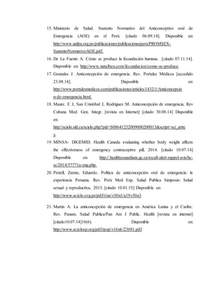 15. Ministerio de Salud. Sustento Normativo del Anticonceptivo oral de
Emergencia (AOE) en el Perú. [citado 06.09.14]. Disponible en:
http://www.unfpa.org.pe/publicaciones/publicacionesperu/PROMSEX-
SustentoNormativoAOE.pdf.
16. De La Fuente A. Cómo se produce la fecundación humana. [citado 07.11.14].
Disponible en: http://www.natalben.com/fecundacion/como-se-produce.
17. Gonzales J. Anticoncepción de emergencia. Rev. Portales Médicos [accedido
23.08.14]. Disponible en:
http://www.portalesmedicos.com/publicaciones/articles/1432/1/Anticoncepcio
n-de-emergencia.html.
18. Maure. E J, San Cristóbal J, Rodríguez M. Anticoncepción de emergencia. Rev
Cubana Med. Gen. Integr. [revista en Internet] [citado 30.08.14] Disponible
en:
http://scielo.sld.cu/scielo.php?pid=S08641252009000200013&script=sci_artte
x.
19. MINSA- DIGEMID. Health Canada evaluating whether body weight affects
the effectiveness of emergency contraceptive pill, 2014. [citado 10.07.14]
Disponible en: http://.healthycanadians.gc.ca/recall-alert-rappel-avis/hc-
sc/2014/37771a-eng.php.
20. Pretell, Zarate, Eduardo. Política de anticoncepción oral de emergencia: la
experiencia Peruana. Rev. Perú Med Exp. Salud Publica Simposio: Salud
sexual y reproductiva, 2013. [citado 10.01.15] Disponible en:
http://www.scielo.org.pe/pdf/rins/v30n3/a19v30n3
21. Martin A. La anticoncepción de emergencia en América Latina y el Caribe.
Rev. Panam. Salud Publica/Pan Am J Public. Health [revista en internet]
[citado10.07.14]16(6). Disponible en:
http://www.scielosp.org/pdf/rpsp/v16n6/23691.pdf.
 