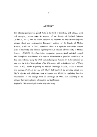 iv
ABSTRACT
The following problem was posed: What is the level of knowledge and attitudes about
oral emergency contraception in students of the Faculty of Medical Sciences,
UNASAM, 2017?, with the overall objective: To determine the level of knowledge and
attitudes about oral contraception Emergency students of the Faculty of Medical
Sciences, UNASAM in 2017, hypothesis: There is a significant relationship between
levels of knowledge and attitudes regarding the EOC students of the Faculty of Medical
Sciences UNASAM 2014.Descriptive, prospective, cross-sectional analytical research
with a sample of 338 students. Was used as an instrument of questions; tabulation of the
data was performed using the SPSS statistical program. Version 22, 0, the statistical test
used was the test of independence of the Chi-square, with a significance level of 5% (p
value <0, 05). Results: Regarding the level of knowledge of AOE, 55,3% of students
have average, 29,6% of low and only 15,1% had high level; the prevailing attitude was
54,4% rejection and indifference, while acceptance was 45,6%. In conclusion, there is a
predominance of the average level of knowledge of AOE, also; according to the
attitudes there preponderance of rejection and indifference.
Keywords: Birth control pill the next day relationship.
 