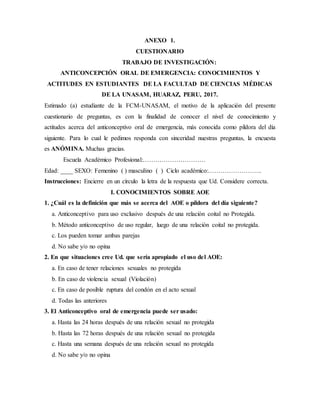 ANEXO 1.
CUESTIONARIO
TRABAJO DE INVESTIGACIÓN:
ANTICONCEPCIÓN ORAL DE EMERGENCIA: CONOCIMIENTOS Y
ACTITUDES EN ESTUDIANTES DE LA FACULTAD DE CIENCIAS MÉDICAS
DE LA UNASAM, HUARAZ, PERU, 2017.
Estimado (a) estudiante de la FCM-UNASAM, el motivo de la aplicación del presente
cuestionario de preguntas, es con la finalidad de conocer el nivel de conocimiento y
actitudes acerca del anticonceptivo oral de emergencia, más conocida como píldora del día
siguiente. Para lo cual le pedimos responda con sinceridad nuestras preguntas, la encuesta
es ANÓMINA. Muchas gracias.
Escuela Académico Profesional:…………………………
Edad: ____ SEXO: Femenino ( ) masculino ( ) Ciclo académico:……………………..
Instrucciones: Encierre en un círculo la letra de la respuesta que Ud. Considere correcta.
I. CONOCIMIENTOS SOBRE AOE
1. ¿Cuál es la definición que más se acerca del AOE o píldora del día siguiente?
a. Anticonceptivo para uso exclusivo después de una relación coital no Protegida.
b. Método anticonceptivo de uso regular, luego de una relación coital no protegida.
c. Los pueden tomar ambas parejas
d. No sabe y/o no opina
2. En que situaciones cree Ud. que sería apropiado el uso del AOE:
a. En caso de tener relaciones sexuales no protegida
b. En caso de violencia sexual (Violación)
c. En caso de posible ruptura del condón en el acto sexual
d. Todas las anteriores
3. El Anticonceptivo oral de emergencia puede ser usado:
a. Hasta las 24 horas después de una relación sexual no protegida
b. Hasta las 72 horas después de una relación sexual no protegida
c. Hasta una semana después de una relación sexual no protegida
d. No sabe y/o no opina
 