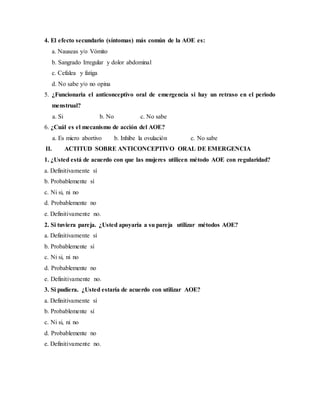 4. El efecto secundario (síntomas) más común de la AOE es:
a. Nauseas y/o Vómito
b. Sangrado Irregular y dolor abdominal
c. Cefalea y fatiga
d. No sabe y/o no opina
5. ¿Funcionaria el anticonceptivo oral de emergencia si hay un retraso en el periodo
menstrual?
a. Si b. No c. No sabe
6. ¿Cuál es el mecanismo de acción del AOE?
a. Es micro abortivo b. Inhibe la ovulación c. No sabe
II. ACTITUD SOBRE ANTICONCEPTIVO ORAL DE EMERGENCIA
1. ¿Usted está de acuerdo con que las mujeres utilicen método AOE con regularidad?
a. Definitivamente sí
b. Probablemente sí
c. Ni si, ni no
d. Probablemente no
e. Definitivamente no.
2. Si tuviera pareja. ¿Usted apoyaría a su pareja utilizar métodos AOE?
a. Definitivamente sí
b. Probablemente sí
c. Ni si, ni no
d. Probablemente no
e. Definitivamente no.
3. Si pudiera. ¿Usted estaría de acuerdo con utilizar AOE?
a. Definitivamente sí
b. Probablemente sí
c. Ni si, ni no
d. Probablemente no
e. Definitivamente no.
 
