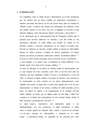 5
1. INTRODUCCIÓN
Las estadísticas sobre la Salud Sexual y Reproductiva en el Perú demuestran
que las mujeres aún no hacen realidad sus aspiraciones reproductivas y
sexuales; aún tienen más hijos/as de los que desean tener, miles son víctimas de
violación sexual, y muchas más deciden una interrupción del embarazo como
una medida extrema en sus vidas, que por su ilegalidad se convierte en una
situación peligrosa sobre todo para las mujeres más jóvenes y más pobres.(1)
Se ha demostrado que la Anticoncepción Oral de Emergencia (AOE) tiene el
potencial para prevenir embarazos no deseados y por ello resulta ser una
intervención importante en salud pública que permite un respeto de los
derechos sexuales y derechos reproductivos de las mujeres en nuestro país.
Prevenir un embarazo no deseado, permite también al sistema de salud pública
mejorar los índices respecto al número de abortos clandestinos, de muerte
materna por aborto, de embarazo adolescente e incluso de abandono infantil. (1)
El acceso al AOE ha sido reconocido como un derecho sexual y reproductivo
a nivel mundial, y en nuestro país; el Ministerio de Salud (MINSA), la ha
incluido dentro de la oferta de los servicios públicos. (1)
La tarea de introducir en los países de América Latina los anticonceptivos que
se usan después del coito, conocidos como AOE, no ha sido fácil; entre los
elementos que han contribuido a limitar el acceso a la información y el uso del
AOE, se destacan la Iglesia católica y los grupos de derecha, cuya presencia se
ha incrementado en años recientes en los países latinoamericanos; estas
entidades han puesto en juego todo su poder para impedir que el uso de esos
anticonceptivos se incluya en las normas y políticas de salud nacionales; por su
parte, los grupos de mujeres y las organizaciones de la sociedad civil han
sabido enfrentar esa lucha, que en algunos países ha sido larga y difícil. Una
excepción es el Brasil, país representativo de una sociedad abierta, donde no
hubo oposición a la introducción del AOE. (2)
La salud sexual y reproductiva está íntimamente ligada y son
interdependientes; con esta perspectiva, la salud reproductiva se define
como el estado general de bienestar físico, mental y social de las personas
y no la mera ausencia de enfermedades o dolencias, en la esfera
sexual y reproductiva; incluye la capacidad de las personas para tener
 