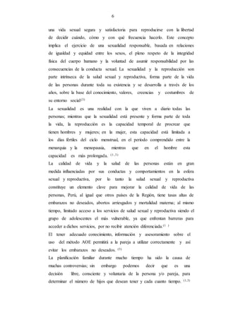 6
una vida sexual segura y satisfactoria para reproducirse con la libertad
de decidir cuándo, cómo y con qué frecuencia hacerlo. Este concepto
implica el ejercicio de una sexualidad responsable, basada en relaciones
de igualdad y equidad entre los sexos, el pleno respeto de la integridad
física del cuerpo humano y la voluntad de asumir responsabilidad por las
consecuencias de la conducta sexual. La sexualidad y la reproducción son
parte intrínseca de la salud sexual y reproductiva, forma parte de la vida
de las personas durante toda su existencia y se desarrolla a través de los
años, sobre la base del conocimiento, valores, creencias y costumbres de
su entorno social.(3)
La sexualidad es una realidad con la que viven a diario todas las
personas; mientras que la sexualidad está presente y forma parte de toda
la vida, la reproducción es la capacidad temporal de procrear que
tienen hombres y mujeres; en la mujer, esta capacidad está limitada a
los días fértiles del ciclo menstrual, en el período comprendido entre la
menarquia y la menopausia, mientras que en el hombre esta
capacidad es más prolongada. (1,3)
La calidad de vida y la salud de las personas están en gran
medida influenciadas por sus conductas y comportamientos en la esfera
sexual y reproductiva, por lo tanto la salud sexual y reproductiva
constituye un elemento clave para mejorar la calidad de vida de las
personas, Perú, al igual que otros países de la Región, tiene tasas altas de
embarazos no deseados, abortos arriesgados y mortalidad materna; al mismo
tiempo, limitado acceso a los servicios de salud sexual y reproductiva siendo el
grupo de adolescentes el más vulnerable, ya que enfrentan barreras para
acceder a dichos servicios, por no recibir atención diferenciada.(1 )
El tener adecuado conocimiento, información y asesoramiento sobre el
uso del método AOE permitirá a la pareja a utilizar correctamente y así
evitar los embarazos no deseados. (3)
La planificación familiar durante mucho tiempo ha sido la causa de
muchas controversias; sin embargo podemos decir que es una
decisión libre, consciente y voluntaria de la persona y/o pareja, para
determinar el número de hijos que desean tener y cada cuanto tiempo. (1,3)
 