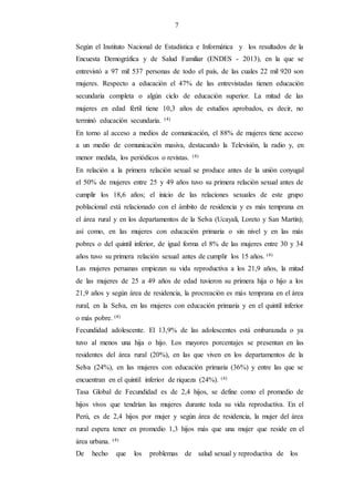 7
Según el Instituto Nacional de Estadística e Informática y los resultados de la
Encuesta Demográfica y de Salud Familiar (ENDES - 2013), en la que se
entrevistó a 97 mil 537 personas de todo el país, de las cuales 22 mil 920 son
mujeres. Respecto a educación el 47% de las entrevistadas tienen educación
secundaria completa o algún ciclo de educación superior. La mitad de las
mujeres en edad fértil tiene 10,3 años de estudios aprobados, es decir, no
terminó educación secundaria. (4)
En torno al acceso a medios de comunicación, el 88% de mujeres tiene acceso
a un medio de comunicación masiva, destacando la Televisión, la radio y, en
menor medida, los periódicos o revistas. (4)
En relación a la primera relación sexual se produce antes de la unión conyugal
el 50% de mujeres entre 25 y 49 años tuvo su primera relación sexual antes de
cumplir los 18,6 años; el inicio de las relaciones sexuales de este grupo
poblacional está relacionado con el ámbito de residencia y es más temprana en
el área rural y en los departamentos de la Selva (Ucayali, Loreto y San Martín);
así como, en las mujeres con educación primaria o sin nivel y en las más
pobres o del quintil inferior, de igual forma el 8% de las mujeres entre 30 y 34
años tuvo su primera relación sexual antes de cumplir los 15 años. (4)
Las mujeres peruanas empiezan su vida reproductiva a los 21,9 años, la mitad
de las mujeres de 25 a 49 años de edad tuvieron su primera hija o hijo a los
21,9 años y según área de residencia, la procreación es más temprana en el área
rural, en la Selva, en las mujeres con educación primaria y en el quintil inferior
o más pobre. (4)
Fecundidad adolescente. El 13,9% de las adolescentes está embarazada o ya
tuvo al menos una hija o hijo. Los mayores porcentajes se presentan en las
residentes del área rural (20%), en las que viven en los departamentos de la
Selva (24%), en las mujeres con educación primaria (36%) y entre las que se
encuentran en el quintil inferior de riqueza (24%). (4)
Tasa Global de Fecundidad es de 2,4 hijos, se define como el promedio de
hijos vivos que tendrían las mujeres durante toda su vida reproductiva. En el
Perú, es de 2,4 hijos por mujer y según área de residencia, la mujer del área
rural espera tener en promedio 1,3 hijos más que una mujer que reside en el
área urbana. (4)
De hecho que los problemas de salud sexual y reproductiva de los
 
