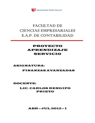 FACULTAD DE
  CIENCIAS EMPRESARIALES
   E.A.P. DE CONTABILIDAD

      PROYECTO
     APRENDIZAJE
       SERVICIO



ASIGNATURA:

   FINANZAS AVANZADAS




DOCENTE:

  LIC. CARLOS RENGIFO
         PRIETO




     ABR – JUL 2012 – I
 