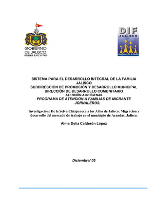 SISTEMA PARA EL DESARROLLO INTEGRAL DE LA FAMILIA 
JALISCO 
SUBDIRECCIÓN DE PROMOCIÓN Y DESARROLLO MUNICIPAL 
DIRECCIÓN DE DESARROLLO COMUNITARIO 
ATENCIÓN A INDÍGENAS 
PROGRAMA DE ATENCIÓN A FAMILIAS DE MIGRANTE 
JORNALEROS. 
Investigación: De la Selva Chiapaneca a los Altos de Jalisco: Migración y 
desarrollo del mercado de trabajo en el municipio de Arandas, Jalisco. 
Alma Delia Calderón López 
Diciembre/ 05 
 