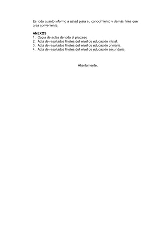 Es todo cuanto informo a usted para su conocimiento y demás fines que
crea conveniente.
ANEXOS
1. Copia de actas de todo el proceso
2. Acta de resultados finales del nivel de educación inicial.
3. Acta de resultados finales del nivel de educación primaria.
4. Acta de resultados finales del nivel de educación secundaria.
Atentamente,
 