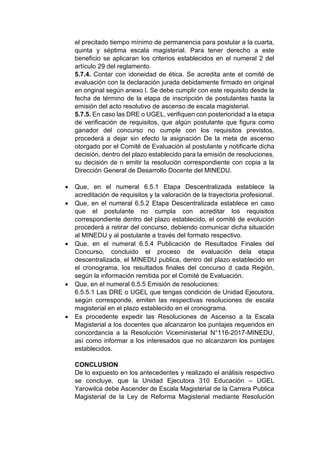 el precitado tiempo mínimo de permanencia para postular a la cuarta,
quinta y séptima escala magisterial. Para tener derecho a este
beneficio se aplicaran los criterios establecidos en el numeral 2 del
artículo 29 del reglamento.
5.7.4. Contar con idoneidad de ética. Se acredita ante el comité de
evaluación con la declaración jurada debidamente firmado en original
en original según anexo I. Se debe cumplir con este requisito desde la
fecha de término de la etapa de inscripción de postulantes hasta la
emisión del acto resolutivo de ascenso de escala magisterial.
5.7.5. En caso las DRE o UGEL, verifiquen con posterioridad a la etapa
de verificación de requisitos, que algún postulante que figura como
ganador del concurso no cumple con los requisitos previstos,
procederá a dejar sin efecto la asignación De la meta de ascenso
otorgado por el Comité de Evaluación al postulante y notificarle dicha
decisión, dentro del plazo establecido para la emisión de resoluciones,
su decisión de n emitir la resolución correspondiente con copia a la
Dirección General de Desarrollo Docente del MINEDU.
• Que, en el numeral 6.5.1 Etapa Descentralizada establece la
acreditación de requisitos y la valoración de la trayectoria profesional.
• Que, en el numeral 6.5.2 Etapa Descentralizada establece en caso
que el postulante no cumpla con acreditar los requisitos
correspondiente dentro del plazo establecido, el comité de evolución
procederá a retirar del concurso, debiendo comunicar dicha situación
al MINEDU y al postulante a través del formato respectivo.
• Que, en el numeral 6.5.4 Publicación de Resultados Finales del
Concurso, concluido el proceso de evaluación dela etapa
descentralizada, el MINEDU publica, dentro del plazo establecido en
el cronograma, los resultados finales del concurso d cada Región,
según la información remitida por el Comité de Evaluación.
• Que, en el numeral 6.5.5 Emisión de resoluciones:
6.5.5.1 Las DRE o UGEL que tengas condición de Unidad Ejecutora,
según corresponde, emiten las respectivas resoluciones de escala
magisterial en el plazo establecido en el cronograma.
• Es procedente expedir las Resoluciones de Ascenso a la Escala
Magisterial a los docentes que alcanzaron los puntajes requeridos en
concordancia a la Resolución Viceministerial N°116-2017-MINEDU,
así como informar a los interesados que no alcanzaron los puntajes
establecidos.
CONCLUSION
De lo expuesto en los antecedentes y realizado el análisis respectivo
se concluye, que la Unidad Ejecutora 310 Educación – UGEL
Yarowilca debe Ascender de Escala Magisterial de la Carrera Publica
Magisterial de la Ley de Reforma Magisterial mediante Resolución
 