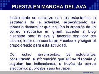 Company  LogoPUESTA EN MARCHA DEL AVAInicialmente se socializo con los estudiantes la estrategia de la actividad, especificando las tareas a desarrollar que incluían la creación de un correo electrónico en gmail, acceder al blog diseñado para el ava y hacerse seguidor del mismo, tener una cuenta en Facebook y seguir el grupo creado para esta actividad.Con estas herramientas, los estudiantes consultaban la información que allí se disponía y seguían las indicaciones, a través de correo electrónico publicaban sus trabajos 