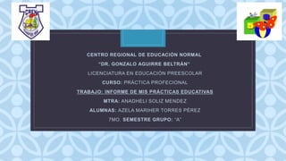 C
CENTRO REGIONAL DE EDUCACIÓN NORMAL
“DR. GONZALO AGUIRRE BELTRÁN”
LICENCIATURA EN EDUCACIÓN PREESCOLAR
CURSO: PRÁCTICA PROFECIONAL
TRABAJO: INFORME DE MIS PRÁCTICAS EDUCATIVAS
MTRA: ANADHELI SOLIZ MENDEZ
ALUMNAS: AZELA MARIHER TORRES PÉREZ
7MO. SEMESTRE GRUPO: “A”
 