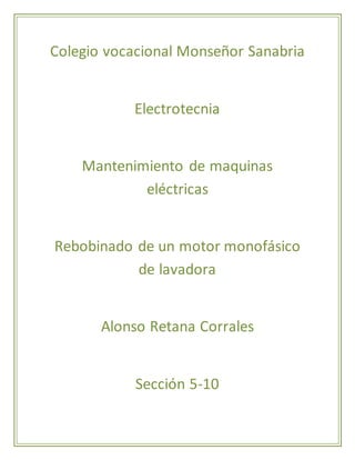 Colegio vocacional Monseñor Sanabria 
Electrotecnia 
Mantenimiento de maquinas 
eléctricas 
Rebobinado de un motor monofásico 
de lavadora 
Alonso Retana Corrales 
Sección 5-10 
 