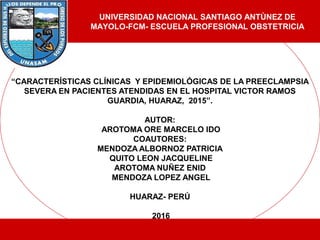 “CARACTERÍSTICAS CLÍNICAS Y EPIDEMIOLÓGICAS DE LA PREECLAMPSIA
SEVERA EN PACIENTES ATENDIDAS EN EL HOSPITAL VICTOR RAMOS
GUARDIA, HUARAZ, 2015”.
AUTOR:
AROTOMA ORE MARCELO IDO
COAUTORES:
MENDOZA ALBORNOZ PATRICIA
QUITO LEON JACQUELINE
AROTOMA NUÑEZ ENID
MENDOZA LOPEZ ANGEL
HUARAZ- PERÚ
2016
UNIVERSIDAD NACIONAL SANTIAGO ANTÙNEZ DE
MAYOLO-FCM- ESCUELA PROFESIONAL OBSTETRICIA
 