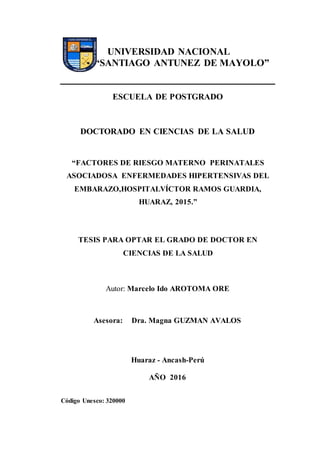 UNIVERSIDAD NACIONAL
“SANTIAGO ANTUNEZ DE MAYOLO”
ESCUELA DE POSTGRADO
DOCTORADO EN CIENCIAS DE LA SALUD
“FACTORES DE RIESGO MATERNO PERINATALES
ASOCIADOSA ENFERMEDADES HIPERTENSIVAS DEL
EMBARAZO,HOSPITALVÍCTOR RAMOS GUARDIA,
HUARAZ, 2015.”
TESIS PARA OPTAR EL GRADO DE DOCTOR EN
CIENCIAS DE LA SALUD
Autor: Marcelo Ido AROTOMA ORE
Asesora: Dra. Magna GUZMAN AVALOS
Huaraz - Ancash-Perú
AÑO 2016
Código Unesco: 320000
 