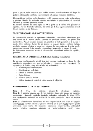 16
pero lo que no todos saben es que también aumenta considerablemente el riesgo de
padecer enfermedades cardíacas y especialmente afecciones vasculares periféricas.
El monóxido de carbono en los fumadores es 10 veces mayor que en los no fumadores
y produce hipoxia del endotelio vascular aumentando su permeabilidad al colesterol
circulante y formando placas de ateroma.
La nicotina aumenta de forma aguda la PA a partir de la media hora posterior al
cigarrillo. No se desarrolla tolerancia, de forma que la PA seguirá aumentando con el
tabaco mientras se siga fumando.
MANIFESTACIONES (SIGNOS Y SÍNTOMAS)
La hipertensión primaria es típicamente asintomática, caracterizada simplemente por
una subida de la presión arterial. Cuando se producen síntomas, en general son
inespecíficos. Pueden aparecer cefaleas, en general en la parte posterior de la cabeza y
cuello. Otros síntomas derivan de las lesiones en órganos dianas e incluyen nicturia,
confusión nauseas, vómitos y alteraciones visuales. La exploración de la retina puede
mostrar una estenosis de las arteriolas con exudado, hemorragias y edemas de papila.
La hipertensión secundaria se asocia a la ansiedad, palpitaciones, sudoración y palidez,
parestesia
EFECTOS DE LA ENFERMEDAD (Individual, familiar, comunitario)
La persona con hipertensión arterial tiene que comenzar cambiando su forma de vida
modificando costumbres que son perjudiciales y empeoran esta enfermedad. Es
apoyado por la familia y muy influenciado por la comunidad
- Mantener peso corporal normal
- Modificaciones en la dieta
- Limitar el consumo de alcohol
- Dejar el tabaco
- Practicar ejercicio aerobio
- Utilizar técnicas de control de estrés, terapia de relajación.
CURSO HABITUAL DE LA ENFERMEDAD
Fase 1: HTA sin síntomas ni signos de afecciones orgánicas.
Fase 2: El paciente muestra uno de los siguientes signos, aún cuando se encuentre
asintomático. Hipertrofia ventricular izquierda (palpación, radiografía del tórax, ECG,
eco cardiograma), angiotonía en arterias de la retina, proteinuria, placas de ateroma
arterial.
Fase 3: Manifestaciones sintomáticas de daño orgánico: HTA con lesión de "órganos
diana"(corazón, cerebro, riñones y grandes arterias), en la que el daño orgánico puede
expresarse como infarto del miocardio, enfermedad cerebrovascular, enfermedad
arterial oclusiva, aneurisma disecante de aorta, insuficiencia renal y otras.
 