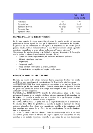 17
SEÑALES DE ALERTA. IDENTIFICACIÓN
En la gran mayoría de casos, unas cifras elevadas de presión arterial no provocan
problemas ni síntoma alguno. Se dice que la hipertensión es asintomática. En medicina,
la gravedad de una enfermedad no está ligada a la importancia de las señales que el
paciente percibe. Esto es particularmente en el caso de la hipertensión arterial, y permite
que ciertos especialistas se hayan referido a ella como el “asesino silencioso”.
Sin embargo, las subidas rápidas y no habituales, son muy importantes, de la presión
arterial pueden ocasionar cierto número de síntomas clásicos:
- Dolores de cabeza, especialmente por la mañana, localizados en la nuca
- Vértigos y zumbidos en el oído
- Palpitaciones
- Hemorragia nasales
- Fatiga anormal, somnolencia y, a veces, confusión
- Entumecimiento y cosquilleo en los pies y en las manos
COMPLICACIONES MÁS FRECUENTES.
El exceso de presión en las arterias mantenida durante un período de años y no tratada
puede llevar a un gran número de complicaciones. Se describen las más importantes.
ARTERIOSCLEROSIS: Los vasos sanguíneos están sujetos a un aumento de presión
mantenido lo que los hace menos flexibles. En estas arterias tiesas se fijan con facilidad
las grasas que circulan en exceso en la sangre. Esto exagera la HTA y causa aún más
daño sobre los vasos sanguíneos.
CARDIOPATIA HIPERTENSIVA: Cuando la arteriosclerosis afecta a los vasos
coronarios el corazón se ve obligado a trabajar más para mantener el flujo sanguíneo en
los tejidos. El corazón se queda atrás en el bombeo de lo que la sangre circulante
necesita, y los líquidos se estancan en todo el organismo.
ENFERMEDAD RENAL: La quinta parte de la sangre bombeada por el corazón va a
los riñones. Estos filtran los productos de desecho y ayudan a mantener los valores
químicos adecuados. Los riñones son especialmente sensibles a las variaciones en el
flujo sanguíneo que resultan de la HTA y de sus complicaciones. No pueden funcionar
bien si el flujo decrece.
ACCIDENTE VASCULAR-CEREBRAL: Cuando la arteriosclerosis afecta a los vasos
del cerebro, puede ocurrir un bloqueo de sangre a alguna parte del cerebro por una
estrechez o un coágulo (trombosis cerebral), o una rotura de un vaso (hemorragia
 