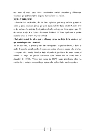 22
otra parte, el estrés agudo libera catecolaminas, cortisol, endorfinas y aldosterona,
sustancias que podrían explicar en parte dicho aumento de presión.
DIETA Y EJERCICIO
La llamada dieta mediterránea, rica en frutas, legumbres, pescado y verduras, y pobre en
carnes y grasas saturadas, parece que es un factor protector frente a la HTA, sobre todo
en los ancianos. La práctica de ejercicio moderado aeróbico, de forma regular, unos 30-
60 minutos al día, 4 a 7 días a la semana desciende de forma significativa la presión
arterial y ayuda al control del peso corporal.
¿Qué quieren decir las cifras que se obtienen en una medición de la tensión y por
qué es tan importante controlarla?
De las dos cifras, la primera y más alta corresponde a la presión sistólica, e indica el
grado de presión arterial cuando el corazón se contrae y bombea sangre a las arterias.
La segunda cifra, presión diastólica, indica el grado de presión en los vasos cuando el
corazón se relaja. La presión considerada como normal para un adulto sano es
alrededor de 120-80. Valores por encima de 140/90 suelen considerarse altos. La
tensión alta es un factor que contribuye a desarrollar enfermedades cardiovasculares.
 