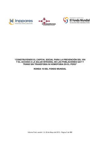                                  	
  

                                                                              	
  
                                                   	
  




“CONSTRUYENDO EL CAPITAL SOCIAL PARA LA PREVENCIÓN DEL VIH
 Y EL ACCESO A LA SALUD INTEGRAL DE LAS POBLACIONES GAY Y
       TRANS SIN TRANSFOBIA NI HOMOFOBIA EN EL PERÚ”

                  RONDA 10 DEL FONDO MUNDIAL




          Informe Final, versión 1.2- 09 de Mayo del 2012 - Página 1 de 181
 