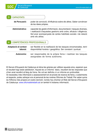 de Persuasió:       poder de convicció, d'influència sobre els altres. Saber convèncer
                            de les idees pròpies.

       Administrativa:      capacitat de gestió d'informació, documentació i tasques diverses,
                            i realització d'aquestes gestions amb ordre, eficàcia i diligència.
                            Sol anar acompanyada de certes habilitats socials i de relació
                            amb els altres.




 Adaptació al context       ser flexible en la realització de les tasques encomanades, tenir
              laboral:      disponibilitat horària i geogràfica. Ser constant i puntual.

           Autonomia:       ser responsable de la pròpia feina i realitzar les tasques
                            assignades de forma autònoma.




El Servei d'Ocupació de Catalunya et dóna les gràcies per utilitzar aquesta eina, esperem que
el resultat hagi estat satisfactori. Aquest és un informe bàsic, resultant de les respostes que
s'han anat recollint al llarg de l'eina. No vol ser definitiu ni un informe en profunditat.
Si necessiteu més informació o assessorament en el procés de recerca de feina, o aclariments
al respecte, podeu adreçar-vos al personal de les nostres Oficines de Treball. Per saber quina
és l'Oficina més propera al vostre domicili, només heu d'entrar al Web del Servei d'Ocupació
de Catalunya: www.oficinadetreball.cat on també hi trobareu informació.
 
