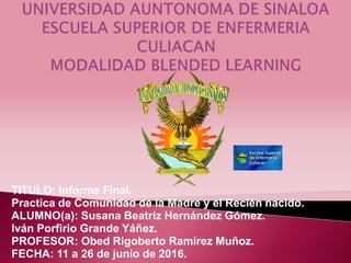 TITULO: Informe Final.
Practica de Comunidad de la Madre y el Recién nacido.
ALUMNO(a): Susana Beatriz Hernández Gómez.
Iván Porfirio Grande Yáñez.
PROFESOR: Obed Rigoberto Ramírez Muñoz.
FECHA: 11 a 26 de junio de 2016.
 