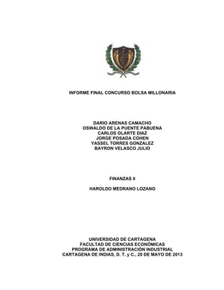 INFORME FINAL CONCURSO BOLSA MILLONARIA
DARIO ARENAS CAMACHO
OSWALDO DE LA PUENTE PABUENA
CARLOS OLARTE DIAZ
JORGE POSADA COHEN
YASSEL TORRES GONZALEZ
BAYRON VELASCO JULIO
FINANZAS II
HAROLDO MEDRANO LOZANO
UNIVERSIDAD DE CARTAGENA
FACULTAD DE CIENCIAS ECONÓMICAS
PROGRAMA DE ADMINISTRACIÓN INDUSTRIAL
CARTAGENA DE INDIAS, D. T. y C., 20 DE MAYO DE 2013
 