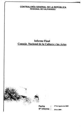 CONTRALORíA GENERAL DE LA REPÚBLICA
          REGIONAL DE VALPARAíso




             Informe Final
Consejo Nacional de la Cultura y las Artes




                  Fecha         27 de Agosto de 2009

                  N° Informe:   20 de 2009
 