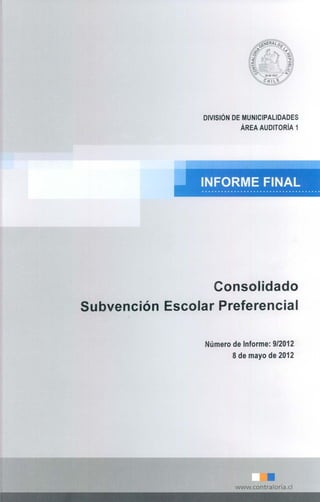 DIVISiÓN DE MUNICIPALIDADES
                            ÁREA AUDITORíA 1




                  Consolidado
Subvención Escolar Preferencial

                  Número de Informe: 912012
                         8 de mayo de 2012




                          www.contraloria.c1
 