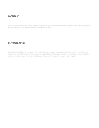 MONTAJE
Todas las piezas anteriores fueron soldadas al galón de gas. Posteriormente se saca la pintura del galón de gas y se
lija por completa hasta dejarlo uniforme. Finalmente se pinta.
ENTREGA FINAL
Una vez pintado el horno con spray negro matte (resistente a altas temperaturas) se deja secar 24 horas. Para ser
utilizado se prende fuego en el interior y se va regulando con el escape de gases. Se introduce la masa en las ban-
dejas y se llena de agua el recipiente dado para esto, se cierra la caja de cocción y la de brazas.
 