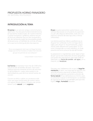 PROPUESTA HORNO PANADERO
DE MATERIAL REUTILIZADO
El cocinar es un acto tan antiguo como la humani-
dad misma. Ha sido parte fundamental de la forma
en que hemos evolucionado, de nuestra anatomía.
Cuando horneamos o grillamos, estamos evocan-
do técnicas milenarias que nos han enriquecido y
han ido cambiando según las necesidades propias
de las personas. La habilidad de controlar el fuego
es lo que nos ha distinguido de otras especies.
“No es una exageración decir que si el fuego fue la tec-
nología que nos hizo humanos, el carbón fue la tecnolo-
gía que nos permitió ser una civilización”
Extracto Modern Cuisine Tomo 2
Los hornos se inventaron hace mas de 5.000 años,
para el secado de ladrillos de barro. Este nuevo
artefacto permitió mantener el ritmo de crecimien-
to de la población. Luego, estos pasaron a ser
deshidratadores, para terminar siendo fuentes de
cocción.
Cocinar con leña o carbón, es una técnica mile-
naria, que sigue siendo parte de nuestra cultura
y lo seguirá siendo a futuro. El humo y las cenizas
vienen con lo natural, con lo orgánico
El pan es parte esencial de nuestra historia: una
comida relacionada con el sustento, la superviven-
cia y el culto religioso del hombre; todo esto con
prácticas culinarias de todo tipo (más o menos
sofisticadas).
Las distintas prácticas, hábitos y preferencias en
el gusto han cambiado mucho a lo largo de los
siglos, pero el pan no. Ha permanecido, y sigue
siendo parte relevante de nuestra dieta. Su con-
sumo corresponde a un acto simbólico, un ritual,
presente de forma activa en la vida del hombre.
Su preparación e ingredientes varían según el tipo
de pan que se este realizando, el sector geográfico
y los gustos de cada persona; pero este suele ser
elaborado con harina de cereales, sal, agua y en su
mayoría, con levaduras.
Para este caso, hablaremos de un pan de larga fer-
mentación, es decir, una masa que ha seguido una
serie de procesos y que se le ha dado el tiempo
necesario para reposar y aumentar su tamaño de
forma natural. El uso de levaduras es mínimo, para
no presionar ni apurar su fermentación. La cantidad
de agua en la masa es considerable, para que esta
logre la miga y humedad deseadas.
INTRODUCCIÓN AL TEMA
 
