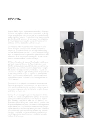 PROPUESTA
Hoy en día los oficios, los trabajos artesanales y el haz por
ti mismo han vuelto a cobrar suma importancia en la vida
diaria, apreciándose mucho más que las cosas industriali-
zadas, rápidas y fugaces. El acto de cocinar, que se estaba
perdiendo con la aparición de las nuevas tecnologías de
la industria gastronómica y las nuevas formas de comer
(delivery, comida rápida); ha vuelto a re surgir,.
Las personas están buscando volver a cocinar en casa,
volver al origen, a las cosas más sencillas, naturales y
orgánicas. ¿Qué más natural que el fuego de la brasa y
cocinar directamente con este? La propuesta trae consigo
esto, el cocinar uno de los elementos gastronómicos más
relevantes de la historia de la humanidad: el pan, con el
invento más esencial del hombre: el fuego.
El “Horno Panadero de Material Reutilizado”, inicialmente
pensado para una Ocasión de Travesía, pone en cues-
tión las variables de transportabilidad/tamaño/eficiencia,
lográndose una perfecta ecuación. Es portable y adapta-
ble, es decir es de peso relativamente bajo y puede ser
utilizado en cualquier lugar abierto, puede ser posado en
cualquier superficie, ya que su soporte no toma tempe-
ratura; y por supuesto, es eficiente a la hora de hornear,
se logran seis panes crujientes y con una miga suave en
15-20 minutos.
Construido en su mayoría, con piezas ya existentes que
fueron adaptadas. Así contribuyendo con la concientiza-
ción por el medio ambiente, usando un producto que al
terminarse no puede volver a rellenarse: el galón de gas;
y dándole un nuevo uso.
Consta de una pieza principal, con dos espacios dentro
de ella, una aislada completamente (cámara de cocción)
y otra para las brasas (abrasando con el calor al espacio
para hornear); cada una de estas con una entrada y una
puerta encajable abisagrada. Posee ademas, un tubo para
el escape regulado de gases, un medidor de temperatura
en la caja de cocción y tres patas para su soporte. Dentro
de la caja aislada se mantiene la temperatura con ladrillos
refractarios que sirven también de riel para una bandeja
de acero inoxidable. La humedad es controlada con un
canal/depósito de agua (de acero inoxidable) ubicado
debajo de la bandeja.
 