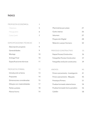 ÍNDICE
PROPUESTA ECONÓMICA		 4
Objetivos				 5
Presupuesto				 6
Carta Gantt				 7
ESPECIFICACIONES TÉCNICAS	 8
Descripción proyecto		 9
Generalidades			 9
Montaje				 10
Entrega Final			 10
Especificaciones técnicas		 11
PROPUESTA FORMAL		 12
Introducción al tema		 13
Propuesta				 14
Dimensiones consideradas		 15
Dibujos con materialidades		 17
Partes y piezas 			 18
Planos horno			 19
Planimetrías por pieza 		 21
Corte interior 			 26
Volumen				 27
Proyección Digital			 28
Relación cuerpo Humano	 	 32
PROCESO CONSTRUCTIVO		 35
Etapas Proceso Constructivo		 36
Fotografías Proceso Constructivo	 37
Fotografías evolución constructiva	 39
ANEXOS				 40	
Primer acercamiento - Investigación	 41
Primer acercamiento - Maqueta 	 45
Prototipos Primero			 51
Pruebas horneado sistema bosca 	 54
Pruebas horneado horno panadero	 56
Colofón 				 58
 