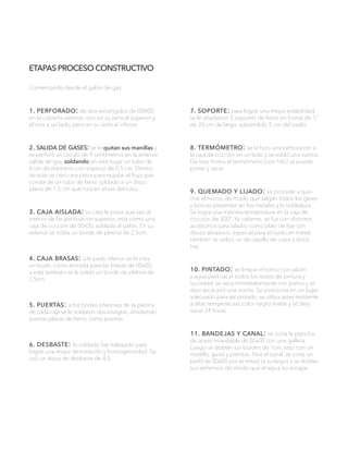 ETAPAS PROCESO CONSTRUCTIVO
Comenzando desde el galón de gas:
1. perforado: de dos rectángulos de 00X00
en la cubierta exterior, uno en su vertical superior y
el otro a un lado, pero en su vertical inferior.
2. salida de gases: se le quitan sus manillas y
se perfora un circulo de 9 centímetros en la anterior
salida de gas, soldando en este lugar un tubo de
8 cm de diámetro con espesor de 0,5 cm. Dentro
de este se creó una pieza para regular el flujo que
consta de un tubo de fierro soldado a un disco
plano de 7,5 cm que rota en el eje del tubo.
3. caja aislada: se crea la pieza que van al
interior de las perforación superior, esta como una
caja de cocción de 00x00, soldada al galón. En su
exterior se solda un borde de pletina de 2,5cm.
4. caja brasas: a la parte inferior se le crea
un bode, como entrada para las brasas de 00x00,
a este también se le soldó un borde de pletina de
2,5cm.
5. puertas: a los bodes inferiores de la pletina
de cada caja se le soldaron dos bisagras, añadiendo
puertas placas de fierro, como puertas.
6. desbaste: lo soldado fue trabajado para
lograr una mejor terminación y homogeneidad. Se
usó un disco de desbaste de 4,5.
7. soporte: para lograr una mejor estabilidad
se le añadieron 3 soportes de fierro en forma de “L”
de 20 cm de largo, subiéndolo 5 cm del suelo.
8. termómetro: se le hizo una perforación a
la caja de cocción en un lado y se soldó una tuerca.
De esta forma el termómetro (con hilo) se puede
poner y sacar.
9. quemado y lijado: se procede a que-
mar el horno, de modo que salgan todos los gases
y toxinas presentes en los metales y la soldadura.
Se logra una máxima temperatura en la caja de
cocción de 300º. Ya caliente, se lija con distintos
accesorios para taladro como plato de lijar con
discos abrasivos, especial para el lijado en metal,
también se utilizó un de cepillo de copa y disco
trip.
10. pintado: se limpia el horno con jabón
y agua para sacar todos los restos de pintura y
suciedad, se seca inmediatamente con paños y se
deja secar por una noche. Se posiciona en un lugar
adecuado para ser pintado, se utiliza spray resistente
a altas temperaturas color negro matte y se deja
secar 24 horas.
11. bandejas y canal: se corta la plancha
de acero inoxidable de 00x00 con una galleta.
Luego se doblan sur bordes de 1cm, esto con un
martillo, guías y prensas. Para el canal, se corta un
perfil de 00x00 por la mitad (a su largo) y se doblan
sus extremos, de modo que el agua no escape.
 