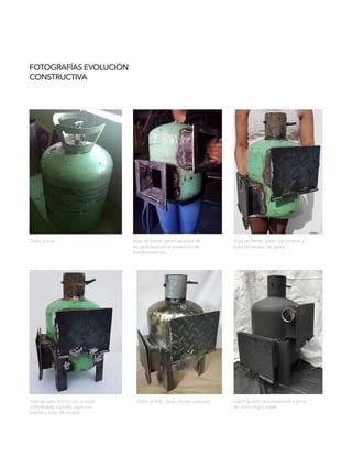 FOTOGRAFÍAS EVOLUCIÓN
CONSTRUCTIVA
Galón Inicial Vista de frente, galón después de
las perforaciones e instalación de
bordes externos.
Vista de frente, galón con puertas y
tubo de escape de gases.
Vista de lado, horno con su base
completada: soporte, cajas con
puertas y tubo de escape.
Galón pulido, lijado, lavado y secado. Galón pulido ya completado y pinta-
do color negro matte.
 