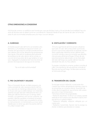 OTRAS DIMENSIONES A CONSIDERAR
a. humedad:
A medida que el calor del horno se transfiere a los
alimentos, su humedad se evapora en el aire. Un
añadido de agua bajo la comida humedecerá la el
aire caliente que circula, elevando las temperaturas
más rápido. Esta adición acelerará efectivamente
la transferencia de calor dentro de la comida, su
cocción terminara antes de lo que tardaría con aire
seco. Agregarle humedad al aire hará más lento el
proceso de evaporación de agua en la comida.
“No es el calor, es la humedad”
b. ventilación y corriente:
El humo que flota le da forma al aire turbulento
que sube. El calor del combustible quemando
provoca que el aire adyacente se expanda, hacién-
dolo suspensible. Mientras el aire caliente sube ,
cocina la comida y crea una corriente que absorbe
más aire para alimentar el fuego. El flujo de aire
esta directamente relacionado con la intensidad
del calor del fuego (se puede calentar más aña-
diéndole más aire, no más carbón).
Si puedes controlar la corriente, podrás controlar el
calor. Una ventilación de aire permite controlar el
flujo de aire hacia el fuego. Se abre para aumentar,
se cierra para ahogar.
c. pre-calentado y aislado:
Para un horneado de pan, se debe asegurar una
cierta cantidad de calor necesaria dentro del hor-
no, y que esta se mantenga relativamente constan-
te. Es por esto que se debe trabajar con materiales
aislantes (escape del calor relativamente leve y se
debe pre calentar el horno por un tiempo deter-
minado, y así garantizar una cocción uniforme. Las
paredes calientes ayudarán a mantener la tempe-
ratura interna, lo mismo que una piedra (no el aire,
es mal conductor). Un termómetro y un visor serían
ideales para no tener que abrir las puertas del hor-
no y dejar escapar calor.
d. transmisión del calor:
Se escoge una por radiación, ocurre entre dos
cuerpos que tienen temperaturas distintas y que no
se encuentran en contacto directo. Se emiten de
ondas electromagnéticas, que emanan del cuerpo
que está a mayor temperatura.
Tiene básicamente tres propiedades:
- Radiación absorbida: incide en un cuerpo y queda
retenida en él (cuerpos que absorben toda la ener-
gía térmica o cuerpos negros.
- Radiación reflejada; radiación reflejada por un
cuerpo gris.
- Radiación transmitida; fracción de la energía ra-
diante incidente que atraviesa un cuerpo.
A la hora de construir un artefacto que hornee pan, que sea de bajo costo y a la vez de alta funcionalidad, hay una
serie de factores que se deben tomar en consideración. Partiendo desde el tipo de fuente de calor, la forma de
aislar el calor, la humedad añadida para una mejor cocción del pan,
 