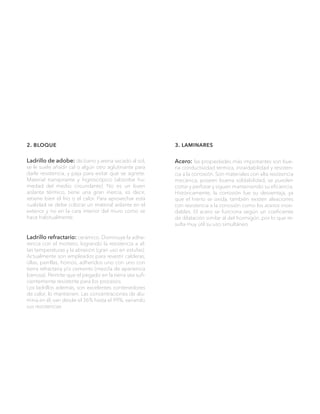 3. laminares
Acero: las propiedades más importantes son bue-
na conductividad térmica, inoxidabilidad y resisten-
cia a la corrosión. Son materiales con alta resistencia
mecánica, poseen buena soldabilidad, se pueden
cortar y perforar y siguen manteniendo su eficiencia.
Históricamente, la corrosión fue su desventaja, ya
que el hierro se oxida, también existen aleaciones
con resistencia a la corrosión como los aceros inoxi-
dables. El acero se funciona según un coeficiente
de dilatación similar al del hormigón, por lo que re-
sulta muy útil su uso simultáneo.
2. bloque
Ladrillo de adobe: de barro y arena secado al sol,
se le suele añadir cal o algún otro aglutinante para
darle resistencia, y paja para evitar que se agriete.
Material transpirante y higroscópico (absorbe hu-
medad del medio circundante). No es un buen
aislante térmico, tiene una gran inercia, es decir,
retiene bien el frío o el calor. Para aprovechar esta
cualidad se debe colocar un material aislante en el
exterior y no en la cara interior del muro como se
hace habitualmente.
Ladrillo refractario: cerámico. Disminuye la adhe-
rencia con el mortero, logrando la resistencia a al-
tas temperaturas y la abrasión (gran uso en estufas).
Actualmente son empleados para revestir calderas,
ollas, parrillas, hornos, adheridos uno con uno con
tierra refractaria y/o cemento (mezcla de apariencia
barrosa). Permite que el pegado en la tierra sea sufi-
cientemente resistente para los procesos.
Los ladrillos además, son excelentes contenedores
de calor, lo mantienen. Las concentraciones de alú-
mina en él, van desde el 36% hasta el 99%, variando
sus resistencias
 