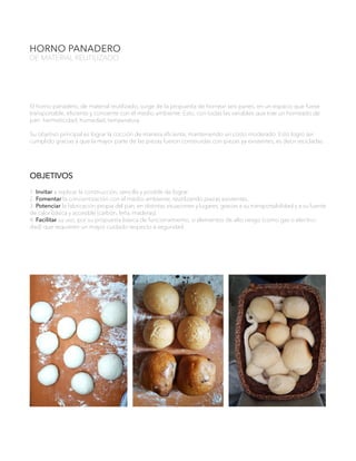 HORNO PANADERO
DE MATERIAL REUTILIZADO
El horno panadero, de material reutilizado, surge de la propuesta de hornear seis panes, en un espacio que fuese
transportable, eficiente y consiente con el medio ambiente. Esto, con todas las variables que trae un horneado de
pan: hermeticidad, humedad, temperatura.
Su objetivo principal es lograr la cocción de manera eficiente, manteniendo un costo moderado. Esto logro ser
cumplido gracias a que la mayor parte de las piezas fueron construidas con piezas ya existentes, es decir recicladas.
OBJETIVOS
1. Invitar a replicar la construcción, sencilla y posible de lograr.
2. Fomentar la concientización con el medio ambiente, reutilizando piezas existentes.
3. Potenciar la fabricación propia del pan, en distintas situaciones y lugares, gracias a su transportabilidad y a su fuente
de calor básica y accesible (carbón, leña, maderas).
4. Facilitar su uso, por su propuesta básica de funcionamiento, si elementos de alto riesgo (como gas o electrici-
dad) que requieren un mayor cuidado respecto a seguridad.
 