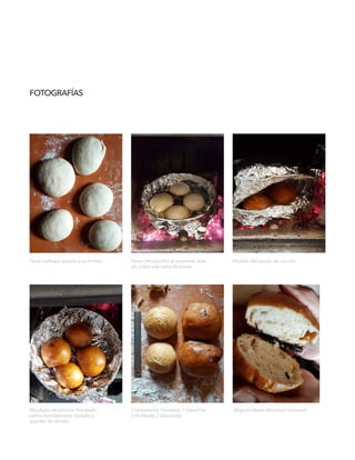 FOTOGRAFÍAS
Resultado del primero horneado,
panes excesivamente dorados y
grandes de tamaño.
Comparación Horneado 1 (derecha)
y Horneado 2 (izquierda)
.Miga resultante del primer horneado.
Panes ovillados, previos a su horneo. Panes introducidos al recipiente aisla-
do, sobre una cama de brasas.
Revisión del estado de cocción.
 