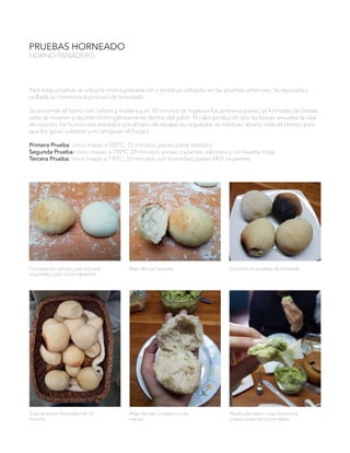 PRUEBAS HORNEADO
HORNO PANADERO
Comparación tamaño, pan hornado
(izquierda) y pan crudo (derecha).
Miga del pan logrado. Evolución en pruebas de horneado.
Total de panes horneados en 50
minutos.
Miga del pan, cortado con las
manos.
Prueba del sabor: miga esponjosa,
corteza crujiente y buen sabor.
Para estas pruebas se utiliza la misma preparación y receta ya utilizadas en las pruebas anteriores. Ya reposada y
ovillada se comienza el proceso de horneado.
Se enciende el horno con carbón y madera y en 30 minutos se ingresan los primeros panes, ya formadas las brasas,
estas se mueven y reparten homogéneamente dentro del galón. El calor producido por las brasas envuelve la caja
de cocción, los humos son extraídos por el tubo de escape (su regulador se mantuvo abierto todo el tiempo para
que los gases subieran y no ahogaran el fuego).
Primera Prueba: cinco masas a 200ºC, 15 minutos, panes sobre tostados.
Segunda Prueba: cinco masas a 190ºC, 20 minutos, panes crujientes, sabrosos y con buena miga.
Tercera Prueba: cinco masas a 190ºC, 20 minutos, con humedad, panes MUY crujientes.
 