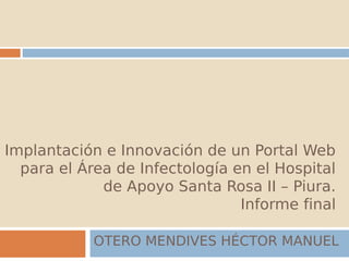 Implantación e Innovación de un Portal Web
  para el Área de Infectología en el Hospital
             de Apoyo Santa Rosa II – Piura.
                                Informe final

            OTERO MENDIVES HÉCTOR MANUEL
 