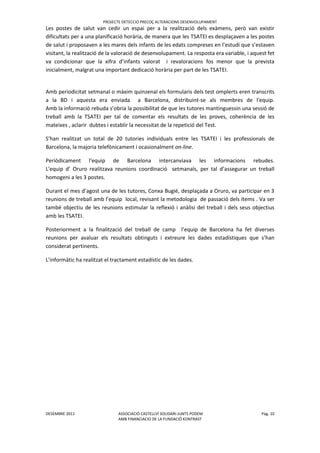 PROJECTE DETECCIO PRECOÇ ALTERACIONS DESENVOLUPAMENT
DESEMBRE 2011 ASSOCIACIÓ CASTELLVÍ SOLIDARI-JUNTS PODEM Pàg. 10
AMB FINANCIACIO DE LA FUNDACIÖ KONTRAST
Les postes de salut van cedir un espai per a la realització dels exàmens, però van existir
dificultats per a una planificació horària, de manera que les TSATEI es desplaçaven a les postes
de salut i proposaven a les mares dels infants de les edats compreses en l’estudi que s’estaven
visitant, la realització de la valoració de desenvolupament. La resposta era variable, i aquest fet
va condicionar que la xifra d’infants valorat i revaloracions fos menor que la prevista
inicialment, malgrat una important dedicació horària per part de les TSATEI.
Amb periodicitat setmanal o màxim quinzenal els formularis dels test omplerts eren transcrits
a la BD i aquesta era enviada a Barcelona, distribuint-se als membres de l'equip.
Amb la informació rebuda s’obria la possibilitat de que les tutores mantinguessin una sessió de
treball amb la TSATEI per tal de comentar els resultats de les proves, coherència de les
mateixes , aclarir dubtes i establir la necessitat de la repetició del Test.
S'han realitzat un total de 20 tutories individuals entre les TSATEI i les professionals de
Barcelona, la majoria telefònicament i ocasionalment on-line.
Periòdicament l'equip de Barcelona intercanviava les informacions rebudes.
L'equip d’ Oruro realitzava reunions coordinació setmanals, per tal d’assegurar un treball
homogeni a les 3 postes.
Durant el mes d’agost una de les tutores, Conxa Bugié, desplaçada a Oruro, va participar en 3
reunions de treball amb l’equip local, revisant la metodologia de passació dels ítems . Va ser
també objectiu de les reunions estimular la reflexió i anàlisi del treball i dels seus objectius
amb les TSATEI.
Posteriorment a la finalització del treball de camp l’equip de Barcelona ha fet diverses
reunions per avaluar els resultats obtinguts i extreure les dades estadístiques que s’han
considerat pertinents.
L’informàtic ha realitzat el tractament estadístic de les dades.
 